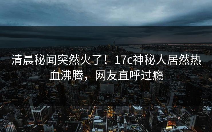 清晨秘闻突然火了！17c神秘人居然热血沸腾，网友直呼过瘾