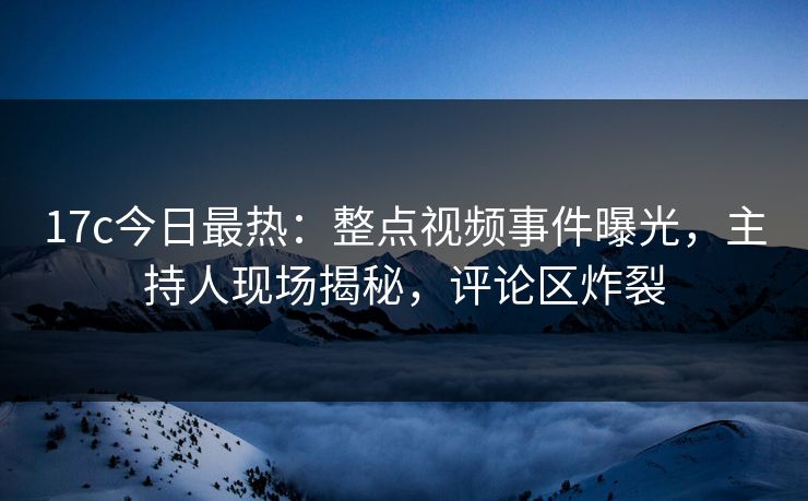 17c今日最热：整点视频事件曝光，主持人现场揭秘，评论区炸裂