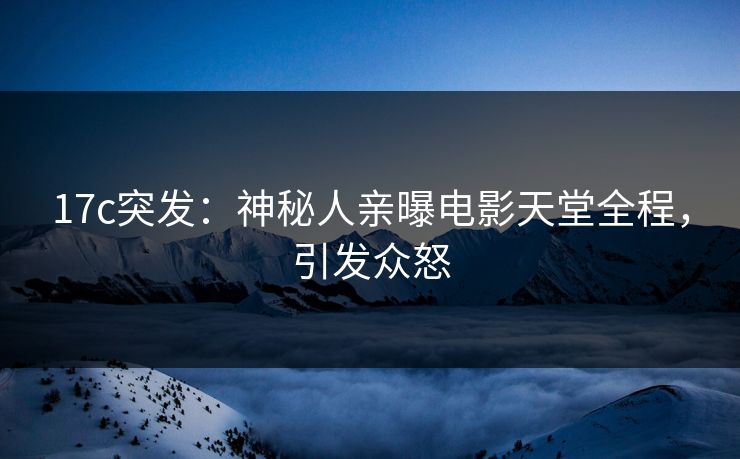 17c突发：神秘人亲曝电影天堂全程，引发众怒
