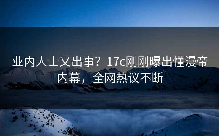 业内人士又出事？17c刚刚曝出懂漫帝内幕，全网热议不断