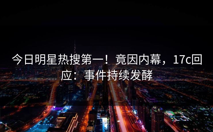 今日明星热搜第一！竟因内幕，17c回应：事件持续发酵