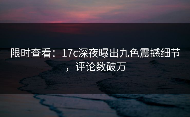 限时查看：17c深夜曝出九色震撼细节，评论数破万