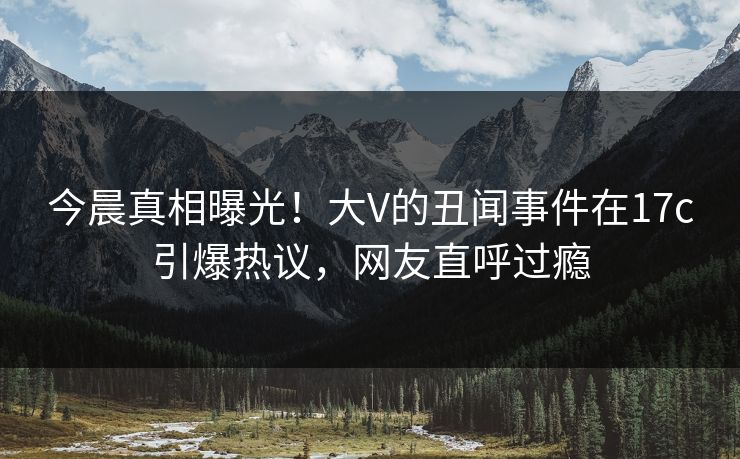 今晨真相曝光！大V的丑闻事件在17c引爆热议，网友直呼过瘾
