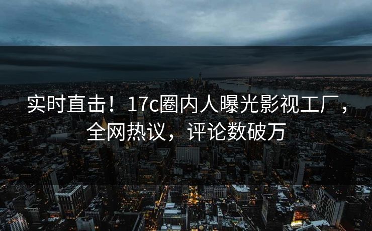 实时直击！17c圈内人曝光影视工厂，全网热议，评论数破万