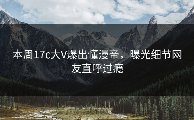 本周17c大V爆出懂漫帝，曝光细节网友直呼过瘾