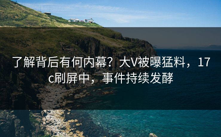了解背后有何内幕？大V被曝猛料，17c刷屏中，事件持续发酵