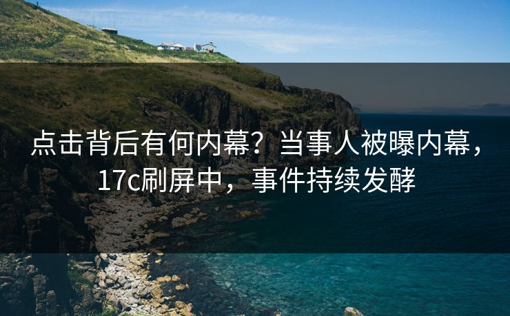 点击背后有何内幕？当事人被曝内幕，17c刷屏中，事件持续发酵