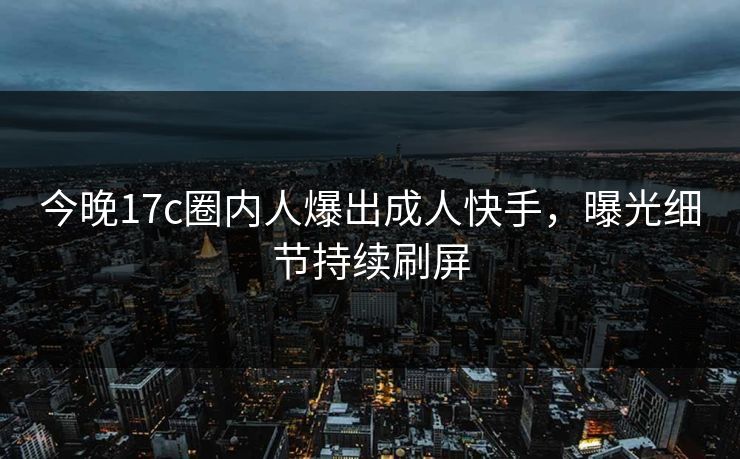 今晚17c圈内人爆出成人快手，曝光细节持续刷屏