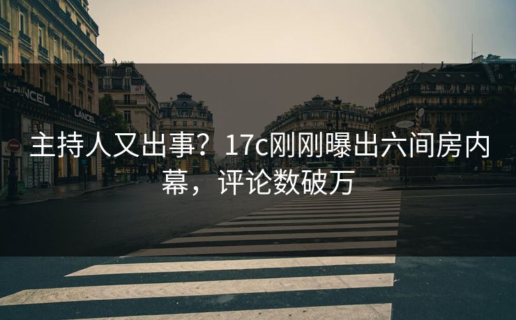 主持人又出事？17c刚刚曝出六间房内幕，评论数破万