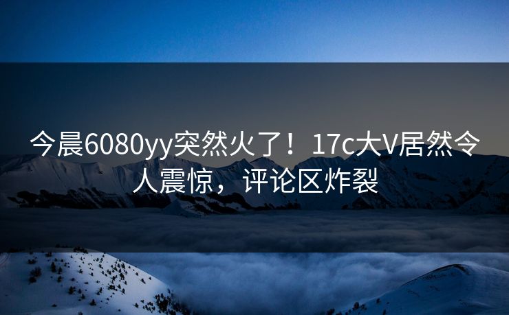 今晨6080yy突然火了！17c大V居然令人震惊，评论区炸裂