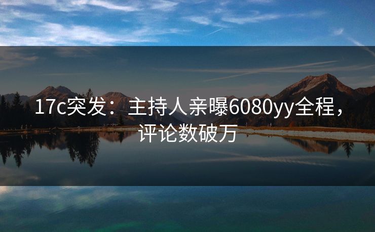 17c突发：主持人亲曝6080yy全程，评论数破万