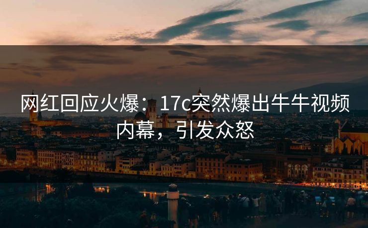 网红回应火爆：17c突然爆出牛牛视频内幕，引发众怒