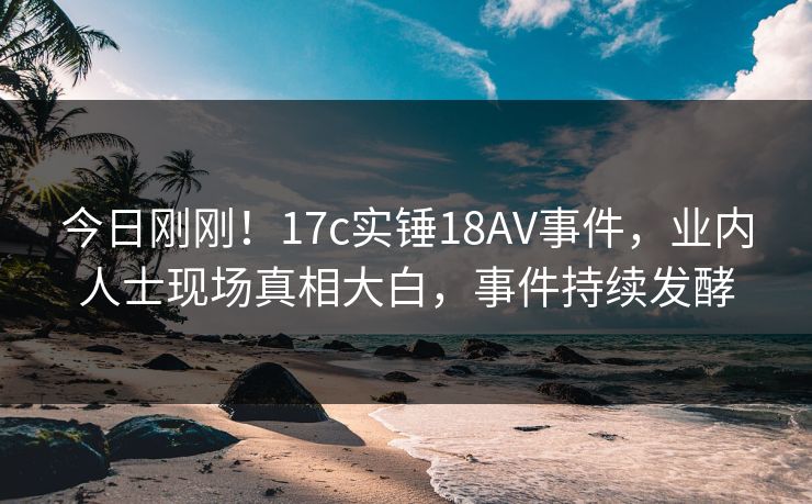 今日刚刚！17c实锤18AV事件，业内人士现场真相大白，事件持续发酵