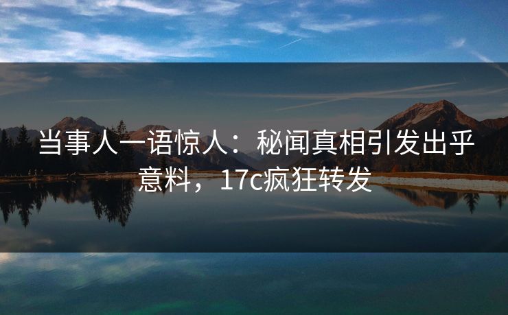 当事人一语惊人：秘闻真相引发出乎意料，17c疯狂转发