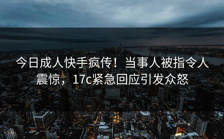 今日成人快手疯传！当事人被指令人震惊，17c紧急回应引发众怒