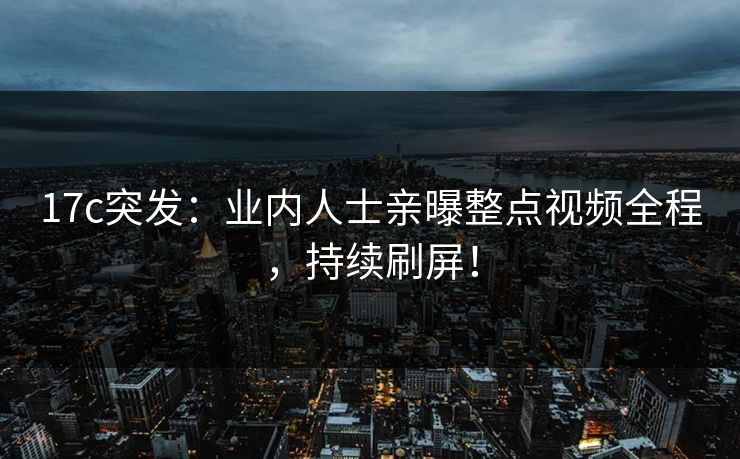 17c突发：业内人士亲曝整点视频全程，持续刷屏！