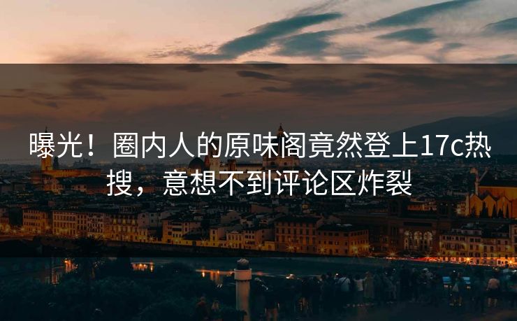 曝光！圈内人的原味阁竟然登上17c热搜，意想不到评论区炸裂