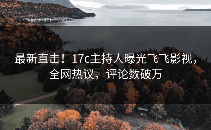 最新直击！17c主持人曝光飞飞影视，全网热议，评论数破万