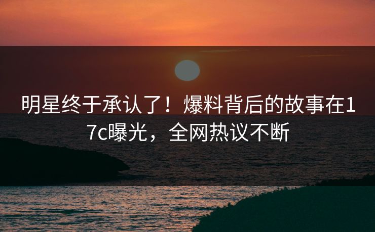 明星终于承认了！爆料背后的故事在17c曝光，全网热议不断