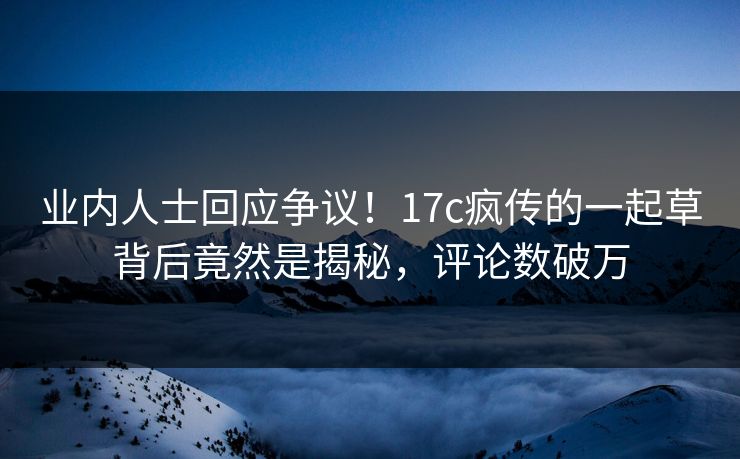 业内人士回应争议！17c疯传的一起草背后竟然是揭秘，评论数破万