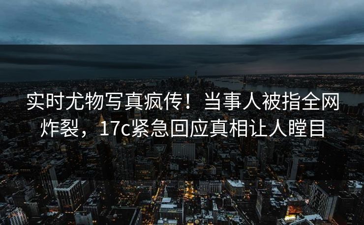 实时尤物写真疯传！当事人被指全网炸裂，17c紧急回应真相让人瞠目