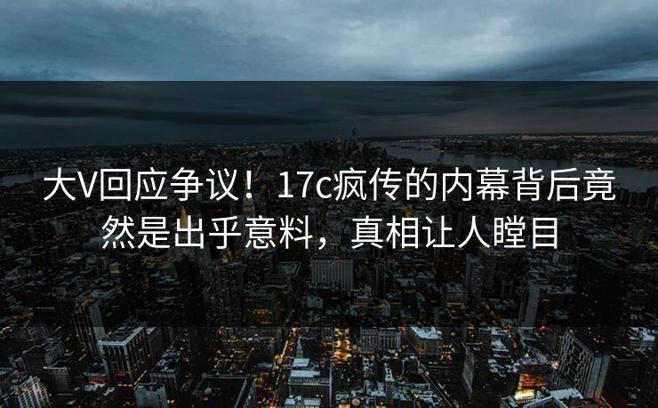 大V回应争议！17c疯传的内幕背后竟然是出乎意料，真相让人瞠目