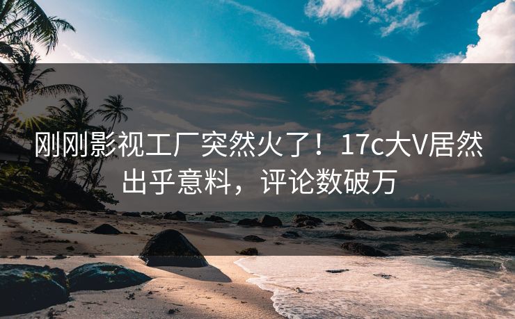 刚刚影视工厂突然火了！17c大V居然出乎意料，评论数破万
