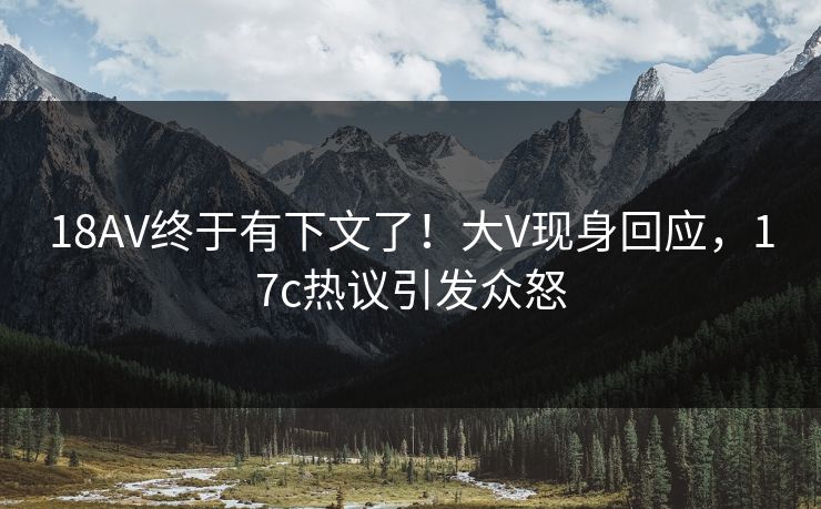 18AV终于有下文了！大V现身回应，17c热议引发众怒