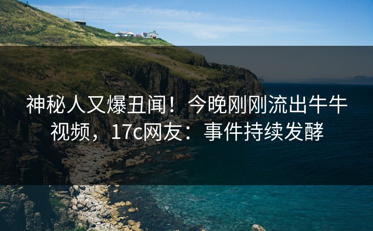 神秘人又爆丑闻！今晚刚刚流出牛牛视频，17c网友：事件持续发酵