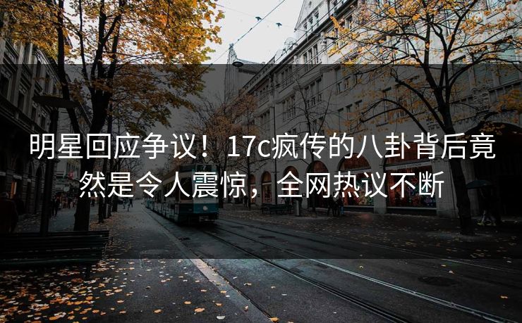 明星回应争议！17c疯传的八卦背后竟然是令人震惊，全网热议不断