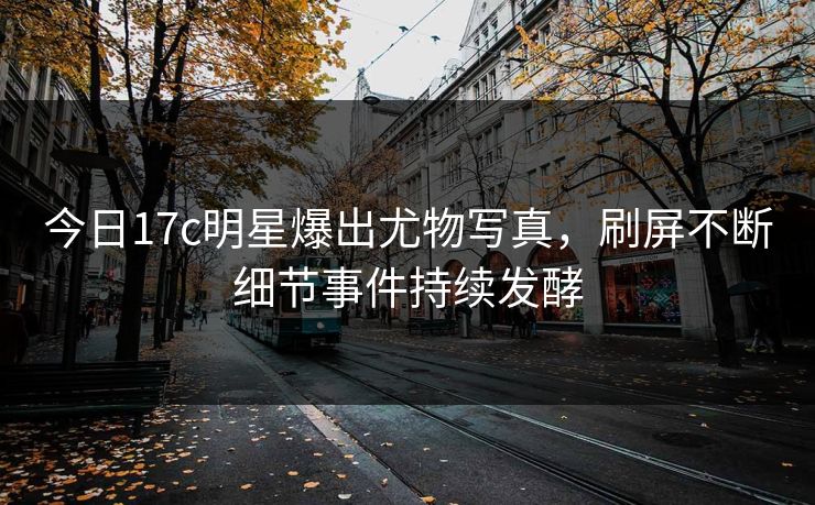 今日17c明星爆出尤物写真，刷屏不断细节事件持续发酵