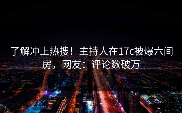 了解冲上热搜！主持人在17c被爆六间房，网友：评论数破万