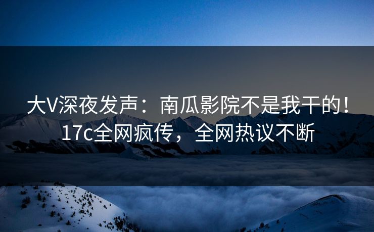 大V深夜发声：南瓜影院不是我干的！17c全网疯传，全网热议不断
