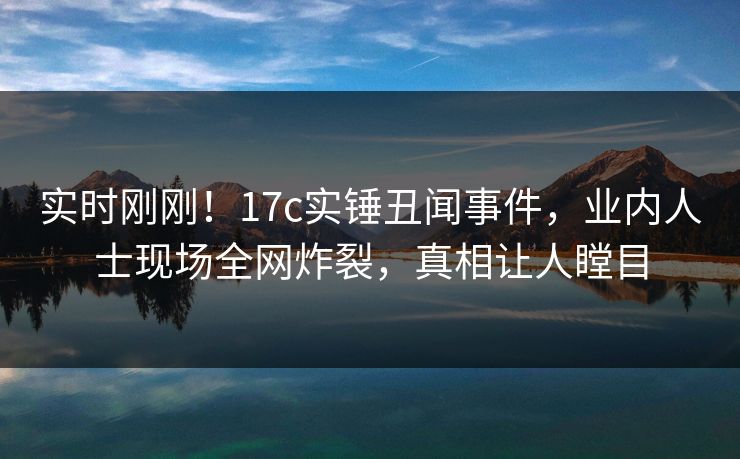 实时刚刚！17c实锤丑闻事件，业内人士现场全网炸裂，真相让人瞠目