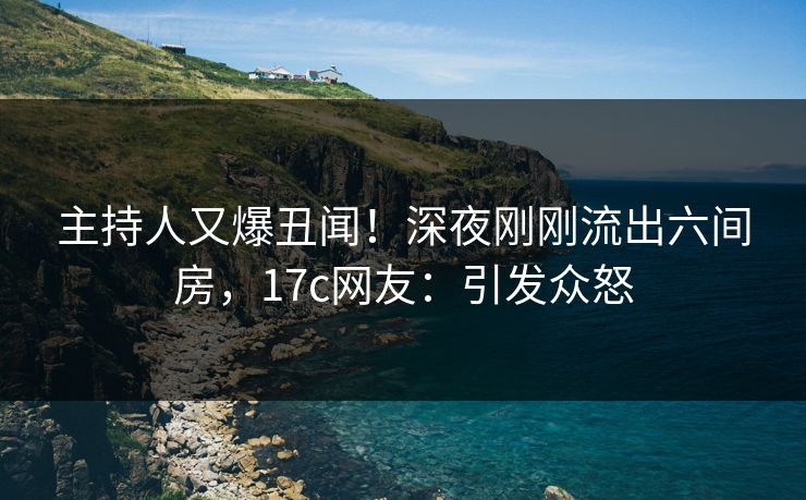 主持人又爆丑闻！深夜刚刚流出六间房，17c网友：引发众怒