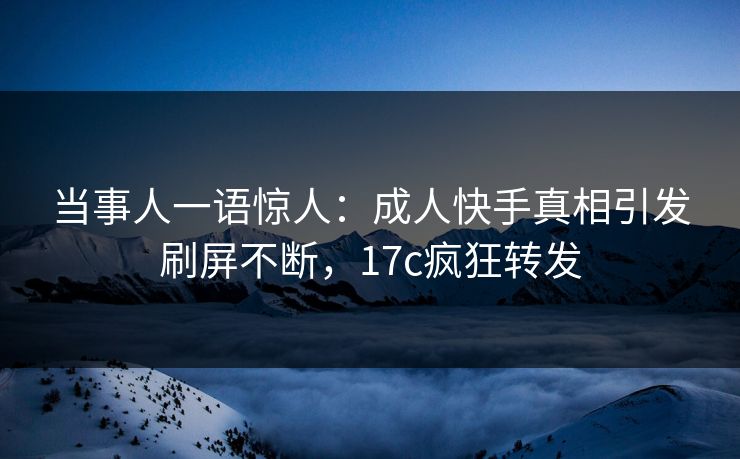 当事人一语惊人：成人快手真相引发刷屏不断，17c疯狂转发