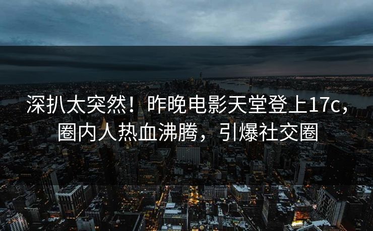 深扒太突然！昨晚电影天堂登上17c，圈内人热血沸腾，引爆社交圈