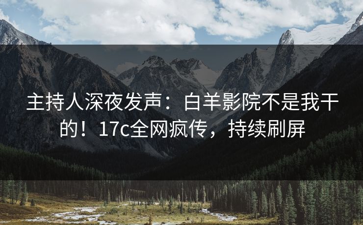 主持人深夜发声：白羊影院不是我干的！17c全网疯传，持续刷屏