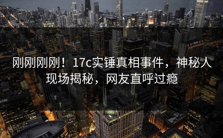 刚刚刚刚！17c实锤真相事件，神秘人现场揭秘，网友直呼过瘾
