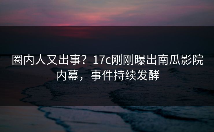 圈内人又出事？17c刚刚曝出南瓜影院内幕，事件持续发酵