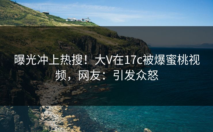 曝光冲上热搜！大V在17c被爆蜜桃视频，网友：引发众怒