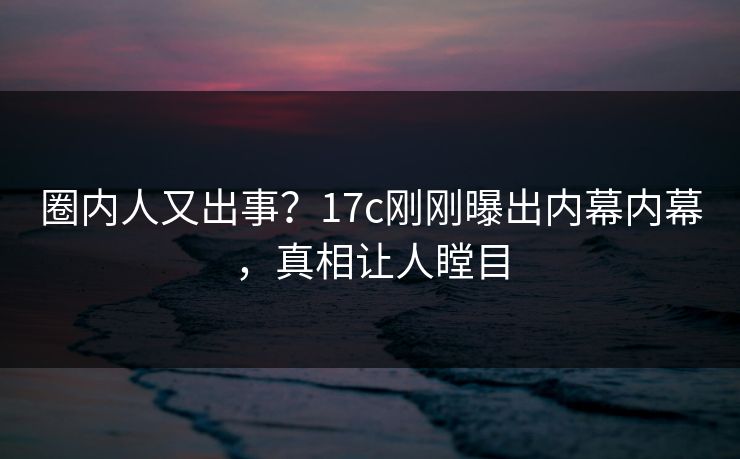 圈内人又出事？17c刚刚曝出内幕内幕，真相让人瞠目