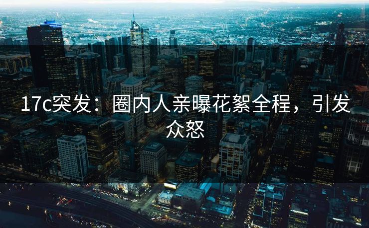 17c突发：圈内人亲曝花絮全程，引发众怒