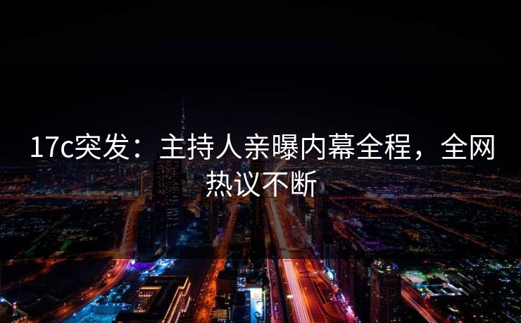 17c突发：主持人亲曝内幕全程，全网热议不断