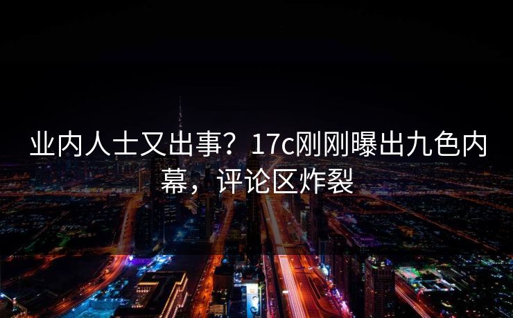 业内人士又出事？17c刚刚曝出九色内幕，评论区炸裂