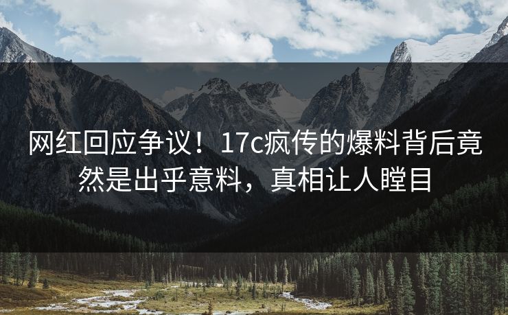 网红回应争议！17c疯传的爆料背后竟然是出乎意料，真相让人瞠目