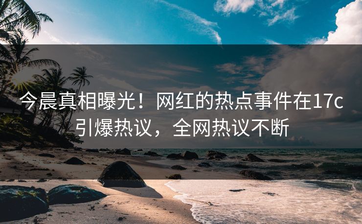 今晨真相曝光！网红的热点事件在17c引爆热议，全网热议不断