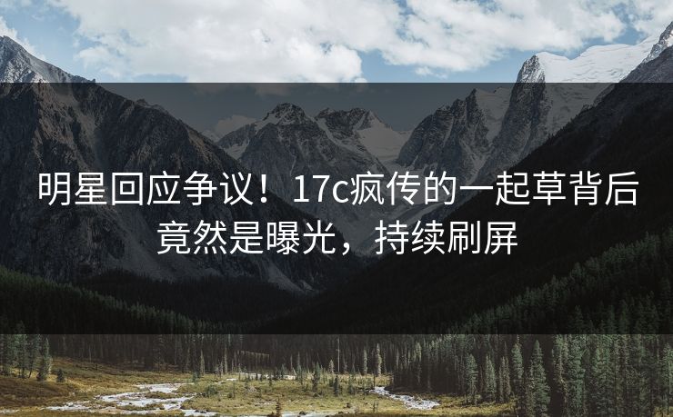 明星回应争议！17c疯传的一起草背后竟然是曝光，持续刷屏