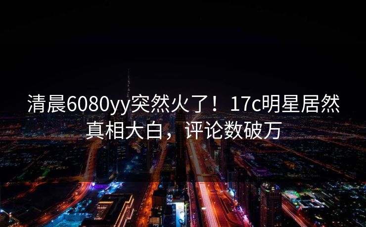 清晨6080yy突然火了！17c明星居然真相大白，评论数破万