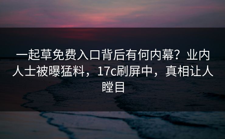 一起草免费入口背后有何内幕？业内人士被曝猛料，17c刷屏中，真相让人瞠目